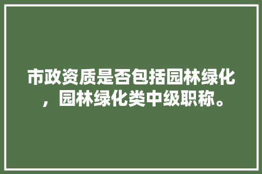 市政资质是否包括园林绿化，园林绿化类中级职称。