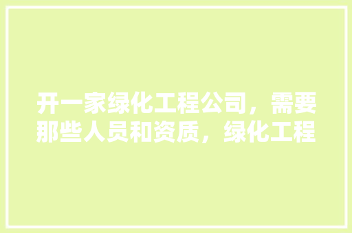 开一家绿化工程公司，需要那些人员和资质，绿化工程属工程类吗。