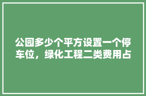 公园多少个平方设置一个停车位，绿化工程二类费用占总投资比例多少。
