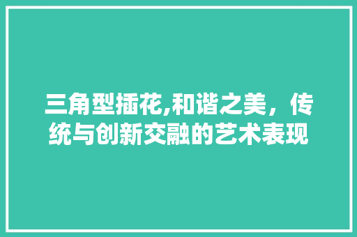 三角型插花,和谐之美，传统与创新交融的艺术表现