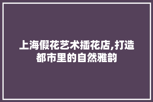 上海假花艺术插花店,打造都市里的自然雅韵