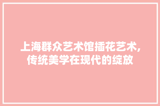 上海群众艺术馆插花艺术,传统美学在现代的绽放