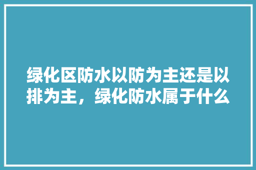 绿化区防水以防为主还是以排为主，绿化防水属于什么工程类别。