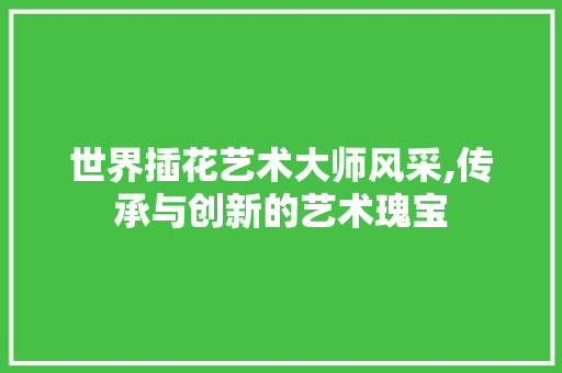 世界插花艺术大师风采,传承与创新的艺术瑰宝 种植技术