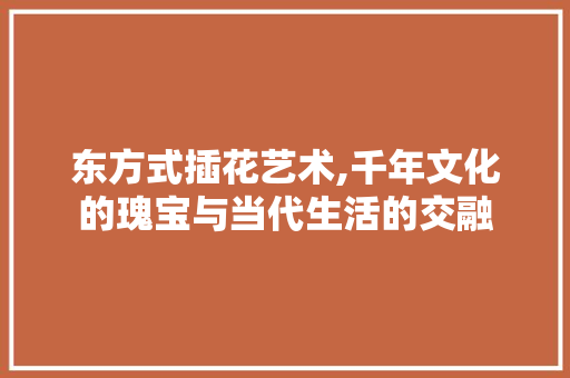 东方式插花艺术,千年文化的瑰宝与当代生活的交融