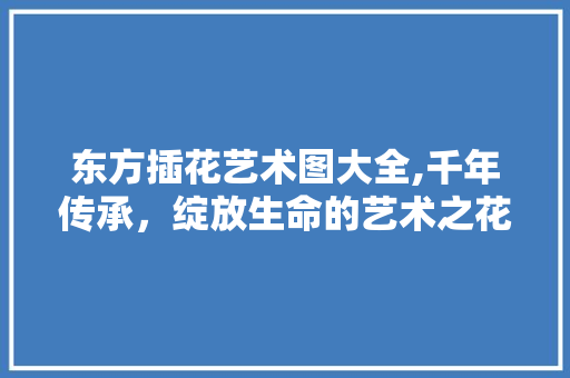 东方插花艺术图大全,千年传承，绽放生命的艺术之花 造型技术