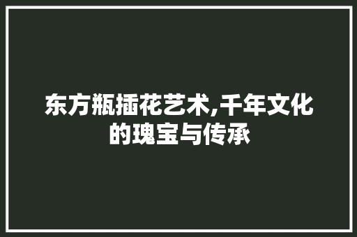 东方瓶插花艺术,千年文化的瑰宝与传承 栽培技术