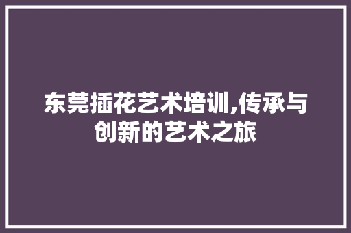 东莞插花艺术培训,传承与创新的艺术之旅