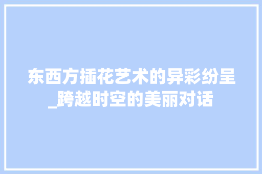 东西方插花艺术的异彩纷呈_跨越时空的美丽对话