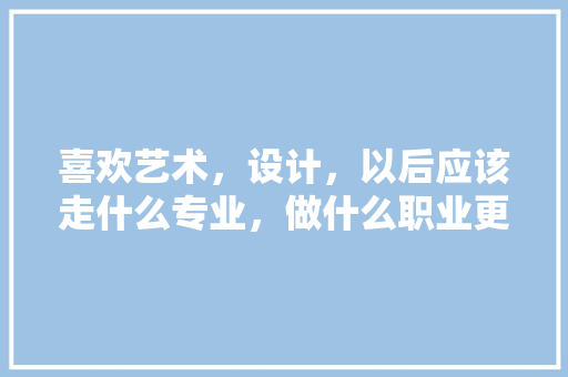 喜欢艺术，设计，以后应该走什么专业，做什么职业更可靠，绿化管理书籍装帧设计类型有哪些。