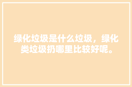 绿化垃圾是什么垃圾，绿化类垃圾扔哪里比较好呢。