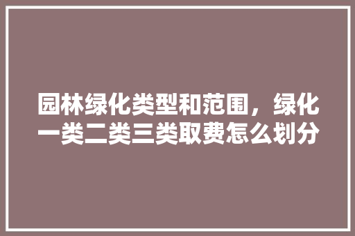 园林绿化类型和范围，绿化一类二类三类取费怎么划分。