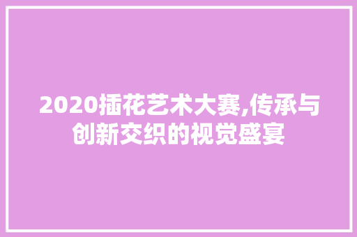 2020插花艺术大赛,传承与创新交织的视觉盛宴 花卉百科