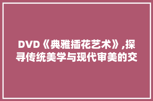 DVD《典雅插花艺术》,探寻传统美学与现代审美的交融之美 栽培技术