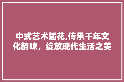 中式艺术插花,传承千年文化韵味，绽放现代生活之美
