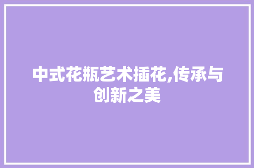 中式花瓶艺术插花,传承与创新之美