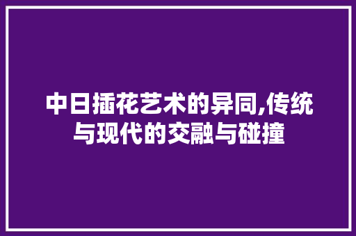 中日插花艺术的异同,传统与现代的交融与碰撞