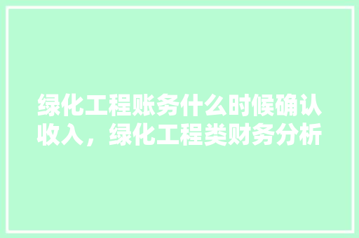 绿化工程账务什么时候确认收入，绿化工程类财务分析报告范文。