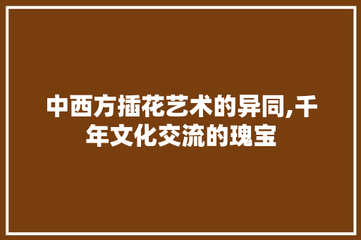 中西方插花艺术的异同,千年文化交流的瑰宝