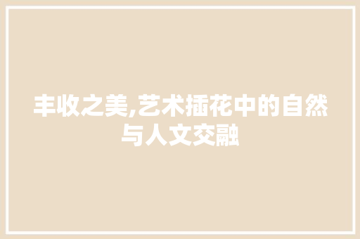 丰收之美,艺术插花中的自然与人文交融