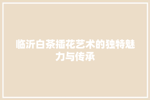 临沂白茶插花艺术的独特魅力与传承