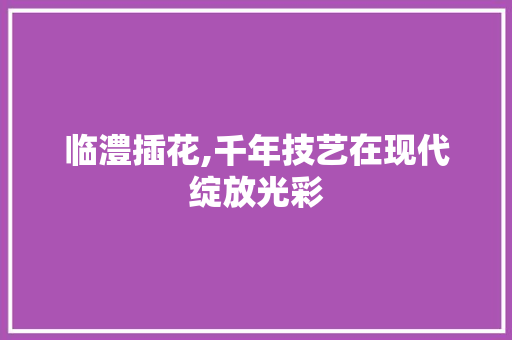 临澧插花,千年技艺在现代绽放光彩