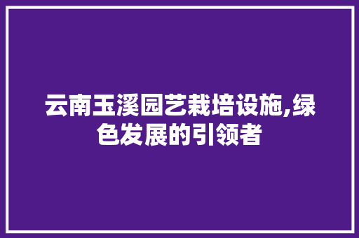 云南玉溪园艺栽培设施,绿色发展的引领者