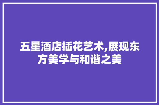 五星酒店插花艺术,展现东方美学与和谐之美