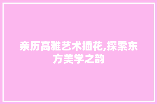 亲历高雅艺术插花,探索东方美学之韵
