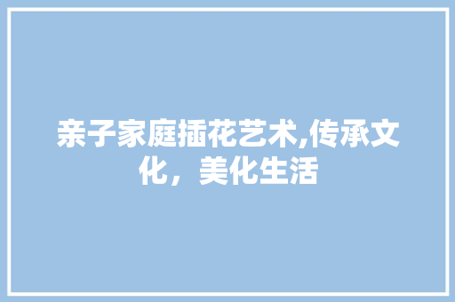 亲子家庭插花艺术,传承文化，美化生活