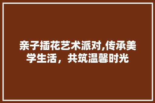 亲子插花艺术派对,传承美学生活，共筑温馨时光