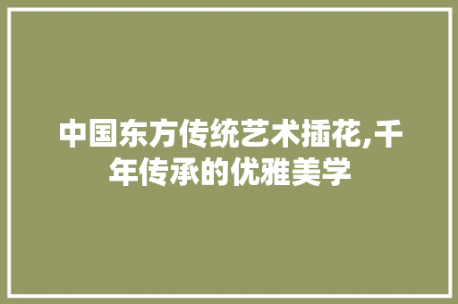 中国东方传统艺术插花,千年传承的优雅美学 造型技术 中国东方传统艺术插花,千年传承的优雅美学 造型技术