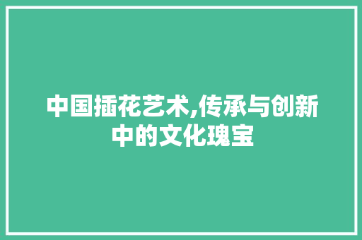 中国插花艺术,传承与创新中的文化瑰宝