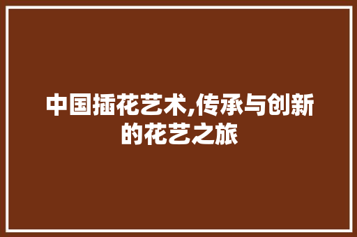 中国插花艺术,传承与创新的花艺之旅