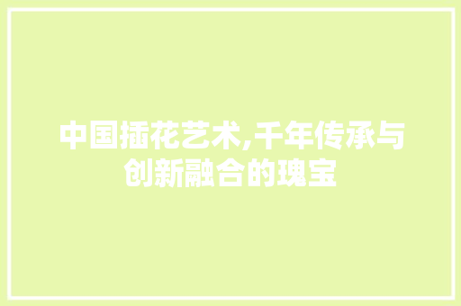 中国插花艺术,千年传承与创新融合的瑰宝