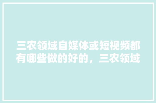 三农领域自媒体或短视频都有哪些做的好的，三农领域做短视频拍什么内容，园林绿化视频教程。