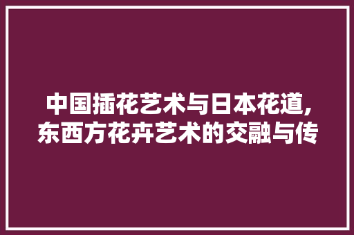 中国插花艺术与日本花道,东西方花卉艺术的交融与传承 果苗类