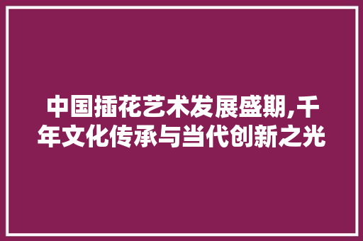 中国插花艺术发展盛期,千年文化传承与当代创新之光