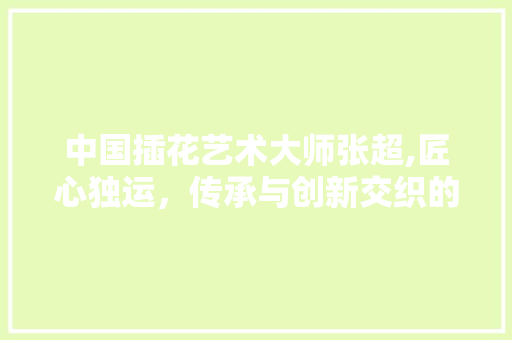 中国插花艺术大师张超,匠心独运，传承与创新交织的美丽画卷