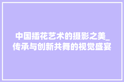 中国插花艺术的摄影之美_传承与创新共舞的视觉盛宴