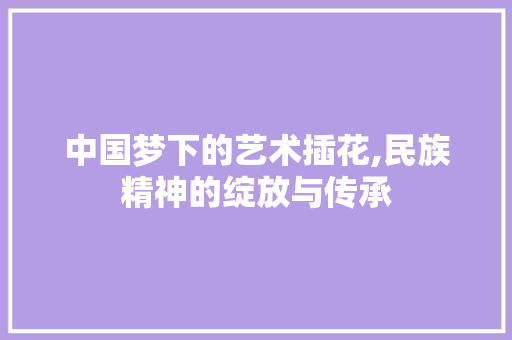 中国梦下的艺术插花,民族精神的绽放与传承