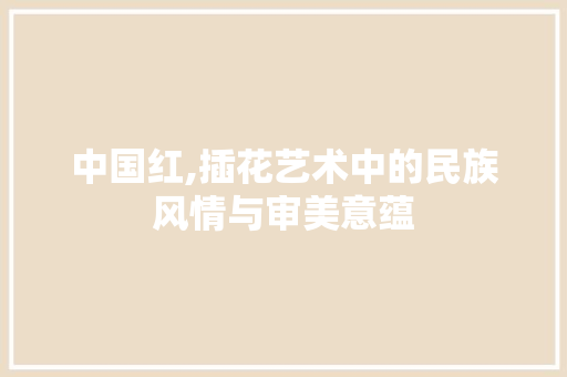 中国红,插花艺术中的民族风情与审美意蕴