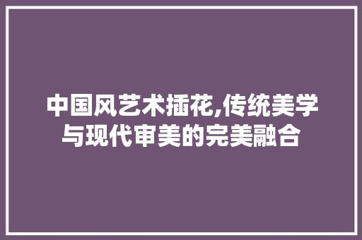 中国风艺术插花,传统美学与现代审美的完美融合