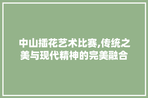 中山插花艺术比赛,传统之美与现代精神的完美融合