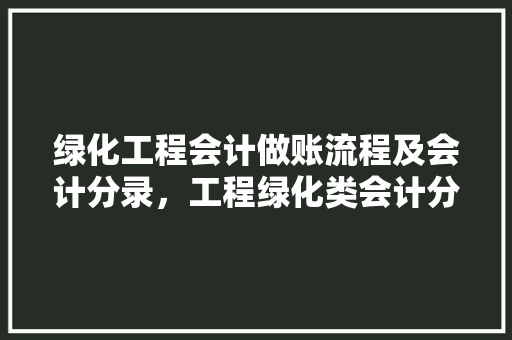 绿化工程会计做账流程及会计分录，工程绿化类会计分录怎么写。