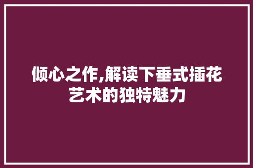 倾心之作,解读下垂式插花艺术的独特魅力