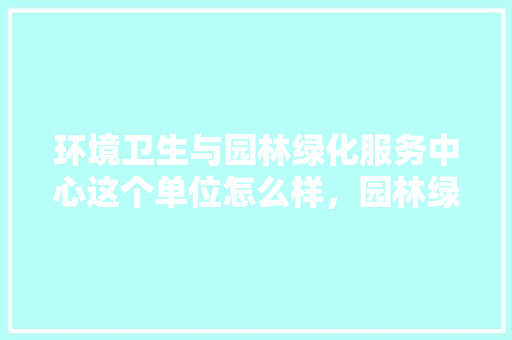环境卫生与园林绿化服务中心这个单位怎么样，园林绿化中心是哪一类项目。  第1张 环境卫生与园林绿化服务中心这个单位怎么样，园林绿化中心是哪一类项目。 花卉百科