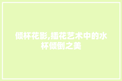 倾杯花影,插花艺术中的水杯倾倒之美