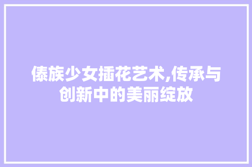 傣族少女插花艺术,传承与创新中的美丽绽放