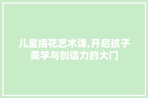 儿童插花艺术课,开启孩子美学与创造力的大门